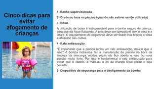 Cinco dicas para
evitar
afogamento de
crianças
1- Banho supervisionado
2- Grade ou lona na piscina (quando não estiver sendo utilizada)
3- Boias
A utilização de boias é indispensável para o banho seguro da criança,
para que ela fique flutuando. A boia deve ser compatível com o peso e a
altura. O equipamento de segurança deve ser fixado nos braços e tórax
e afivelado nas costas.
4- Ralo antissucção
"É importante que a piscina tenha um ralo antissucção, mas o que é
isso? A bomba hidráulica faz a manutenção da piscina na hora da
limpeza da descarga, muitas vezes ela fica aberta e isso faz uma
sucção muito forte. Por isso é fundamental o ralo antissucção para
evitar que o cabelo, a mão ou o pé da criança fique preso e seja
puxada“.
5- Dispositivo de segurança para o desligamento da bomba
 