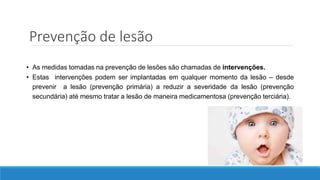 Prevenção de lesão
• As medidas tomadas na prevenção de lesões são chamadas de intervenções.
• Estas intervenções podem ser implantadas em qualquer momento da lesão – desde
prevenir a lesão (prevenção primária) a reduzir a severidade da lesão (prevenção
secundária) até mesmo tratar a lesão de maneira medicamentosa (prevenção terciária).
 
