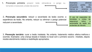 1. Prevenção primária: prevenir lesão retirando-se o perigo ou
tornando-o inacessível, a lesão não ocorrer.
2. Prevenção secundária: reduzir a severidade da lesão ocorrer, a
experiência da lesão. No entanto, reduzir ou eliminar o perigo potencial
reduzem a severidade.
eliminar
partes
de
dos
bebês,
Exemplos:
pequenas
brinquedos
trancar os venenos e
estocá-los em local alto.
O uso de
bicicletas e
segurança
severidade
cintos
reduz
da lesão
capacetes de
de
a
em
acidentes de trânsito.
3. Prevenção terciária: curar a lesão instalada. No entanto, tratamento médico efetivo melhora o
ocorrido. Exemplos: uma criança lesada é tratada no local com o primeiro socorro imediato, depois
recebe atendimento médico e reabilitação apropriados.
 