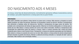 DO NASCIMENTO AOS 4 MESES
A criança, nesta fase de desenvolvimento, normalmente apresenta reflexos involuntários como o
de rastejar, que pode impulsionar a criança para trás ou para frente
PREVENÇÃO:
Não cobrir colchões com plástico. Evitar dormir na cama com a criança. Não amarrar a chupeta ou outro
objeto qualquer ao redor do pescoço. Remover os brinquedos e panos ao dormir. Verificar a temperatura
dos alimentos e bebidas antes de oferece-los. Verificar a temperatura da água antes do banho. Ter
cuidado com a temperatura de bolsas de água quente. Observar os horários adequados e o tempo para o
banho de sol. Não deixar a criança sozinha em carros com vidros trancados. Verificar a temperatura das
contenções de cadeirinhas antes de colocar a criança. Cobrir a criança somente até a altura do tórax,
cuidando para a boca e nariz ficarem livres. Transportar a criança em assentos aprovados por leis federais.
Não colocar a criança no assento do carro ou no colo. Não colocar a criança atrás de veículo estacionado.
Sempre levantar as grades dos berços. Manter a cabeceira do berço elevada e a "posição de lado" após as
mamadas. Não medicar sem orientação médica.
 