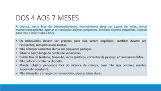 DOS 4 AOS 7 MESES
A criança, nesta fase de desenvolvimento, normalmente deve ser capaz de: rolar, sentar
momentaneamente, agarrar e manipular objetos pequenos, localizar objetos pequenos, rastejar
para trás e levar tudo à boca.
• Os brinquedos devem ser grandes para não serem engolidos; também devem ser
resistentes, sem pontas ou arestas.
• Não oferecer alimentos duros em pequenos pedaços.
• Situar o berço longe de cordas de venezianas.
• Cuidar fios de telefone, televisão, sacos plásticos, correntes de pescoço e travesseiros fofos.
• Não colocar cordão na chupeta.
• Manter objetos pequenos fora do alcance da criança; caso não seja possível, manter
supervisão constante.
• Não alimentar a criança com amendoim, pipoca, balas duras.
 