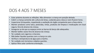 DOS 4 AOS 7 MESES
• Estar próximo durante as refeições. Não alimentar a criança em posição deitada.
• Cobrir a criança somente até a altura do tórax, cuidando para a boca e nariz ficarem livres.
• Inspecionar brinquedos, respeitando a avaliação do órgão competente para a faixa etária.
• Manter produtos como talco, pesticidas, tintas, produtos de limpeza e medicações em local
seguro, fora do alcance da criança.
• Assegurar-se de que os espaços entre as barras do berço são adequados.
• Manter balões vazios fora do alcance da criança.
• Ter cuidado com cigarros e charutos.
• Não beber líquidos quentes com a criança no colo.
• Verificar a temperatura da água para o banho.
• Ter cuidado com torneiras e objetos quentes.
• Aplicar filtro solar conforme orientação.
 