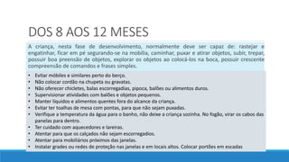 DOS 8 AOS 12 MESES
A criança, nesta fase de desenvolvimento, normalmente deve ser capaz de: rastejar e
engatinhar, ficar em pé segurando-se na mobília, caminhar, puxar e atirar objetos, subir, trepar,
possuir boa preensão de objetos, explorar os objetos ao colocá-los na boca, possuir crescente
compreensão de comandos e frases simples.
• Evitar móbiles e similares perto do berço.
• Não colocar cordão na chupeta ou gravatas.
• Não oferecer chicletes, balas escorregadias, pipoca, balões ou alimentos duros.
• Supervisionar atividades com balões e objetos pequenos.
• Manter líquidos e alimentos quentes fora do alcance da criança.
• Evitar ter toalhas de mesa com pontas, para que não sejam puxadas.
• Verifique a temperatura da água para o banho, não deixe a criança sozinha. No fogão, virar os cabos das
panelas para dentro.
• Ter cuidado com aquecedores e lareiras.
• Atentar para que os calçados não sejam escorregadios.
• Atentar para mobiliários próximos das janelas.
• Instalar grades ou redes de proteção nas janelas e em locais altos. Colocar portões em escadas
 