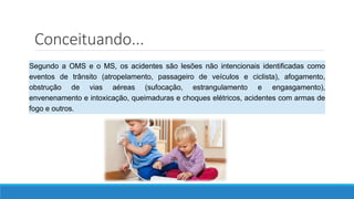 Segundo a OMS e o MS, os acidentes são lesões não intencionais identificadas como
eventos de trânsito (atropelamento, passageiro de veículos e ciclista), afogamento,
obstrução de vias aéreas (sufocação, estrangulamento e engasgamento),
envenenamento e intoxicação, queimaduras e choques elétricos, acidentes com armas de
fogo e outros.
Conceituando...
 