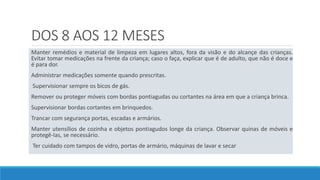 DOS 8 AOS 12 MESES
Manter remédios e material de limpeza em lugares altos, fora da visão e do alcançe das crianças.
Evitar tomar medicações na frente da criança; caso o faça, explicar que é de adulto, que não é doce e
é para dor.
Administrar medicações somente quando prescritas.
Supervisionar sempre os bicos de gás.
Remover ou proteger móveis com bordas pontiagudas ou cortantes na área em que a criança brinca.
Supervisionar bordas cortantes em brinquedos.
Trancar com segurança portas, escadas e armários.
Manter utensílios de cozinha e objetos pontiagudos longe da criança. Observar quinas de móveis e
protegê-Ias, se necessário.
Ter cuidado com tampos de vidro, portas de armário, máquinas de lavar e secar
 