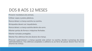 DOS 8 AOS 12 MESES
•Prevenir mordedura de animais.
•Utilizar copos e pratos plásticos.
•Nunca deixar a criança sozinha na cozinha.
•Brinquedos devem ser inquebráveis.
•Nunca deixar a criança sozinha dentro do carro.
•Manter portas de fornos e máquinas fechadas.
•Manter tomadas protegidas.
•Manter fios elétricos fora do alcance da criança.
•Procurar supervisionar a criança quando esta estiver na cozinha, devido à presença de vários
eletrodomésticos. Fios elétricos acoplados à cafeteira ou ao ferro de passar devem ficar fora do
alcance da criança.
 