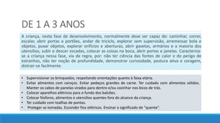 DE 1 A 3 ANOS
A criança, nesta fase de desenvolvimento, normalmente deve ser capaz de: caminhar, correr,
escalar, abrir portas e portões, andar de triciclo, explorar sem supervisão, arremessar bola e
objetos, puxar objetos, explorar orifícios e aberturas, abrir gavetas, armários e a maioria dos
utensílios, subir e descer escadas, colocar as coisas na boca, abrir portas e janelas. Caracteriza-
se a criança nessa fase, via de regra, por: não ter ciência das fontes de calor e do perigo de
estranhos, não ter noção de profundidade, demonstrar curiosidade, postura ativa e coragem,
distrair-se facilmente.
• Supervisionar os brinquedos, respeitando orientações quanto à faixa etária.
• Evitar alimentos com caroços. Evitar pedaços grandes de carne. Ter cuidado com alimentos sólidos.
Manter os cabos de panelas virados para dentro e/ou cozinhar nos bicos de trás.
• Colocar aparelhos elétricos para o fundo dos balcões.
• Colocar fósforos, alimentos e utensílios quentes fora do alcance da criança.
• Ter cuidado com toalhas de pontas.
• Proteger as tomadas. Esconder fios elétricos. Ensinar o significado de "quente".
 