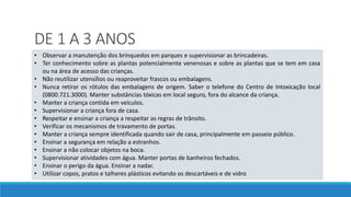 DE 1 A 3 ANOS
• Observar a manutenção dos brinquedos em parques e supervisionar as brincadeiras.
• Ter conhecimento sobre as plantas potencialmente venenosas e sobre as plantas que se tem em casa
ou na área de acesso das crianças.
• Não reutilizar utensílios ou reaproveitar frascos ou embalagens.
• Nunca retirar os rótulos das embalagens de origem. Saber o telefone do Centro de Intoxicação local
(0800.721.3000). Manter substâncias tóxicas em local seguro, fora do alcance da criança.
• Manter a criança contida em veículos.
• Supervisionar a criança fora de casa.
• Respeitar e ensinar a criança a respeitar as regras de trânsito.
• Verificar os mecanismos de travamento de portas.
• Manter a criança sempre identificada quando sair de casa, principalmente em passeio público.
• Ensinar a segurança em relação a estranhos.
• Ensinar a não colocar objetos na boca.
• Supervisionar atividades com água. Manter portas de banheiros fechados.
• Ensinar o perigo da água. Ensinar a nadar.
• Utilizar copos, pratos e talheres plásticos evitando os descartáveis e de vidro
 