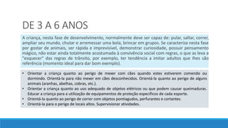 DE 3 A 6 ANOS
A criança, nesta fase de desenvolvimento, normalmente deve ser capaz de: pular, saltar, correr,
ampliar seu mundo, chutar e arremessar uma bola, brincar em grupos. Se caracteriza nesta fase
por gostar de animais, ser rápida e imprevisível, demonstrar curiosidade, possuir pensamento
mágico, não estar ainda totalmente acostumada à convivência social com regras, o que as leva a
"esquecer" das regras de trânsito, por exemplo, ter tendência a imitar adultos que Ihes são
referência (momento ideal para dar bom exemplo).
• Orientar a criança quanto ao perigo de mexer com cães quando estes estiverem comendo ou
dormindo. Orientá-la para não mexer em cães desconhecidos. Orientá-la quanto ao perigo de alguns
animais (aranhas, abelhas, cobras, etc.).
• Orientar a criança quanto ao uso adequado de objetos elétricos ou que podem causar queimaduras.
Educar a criança para a utilização de equipamentos de proteção específicos de cada esporte.
• Orientá-la quanto ao perigo de correr com objetos pontiagudos, perfurantes e cortantes.
• Orientá-la para o perigo de locais altos. Supervisionar atividades.
 