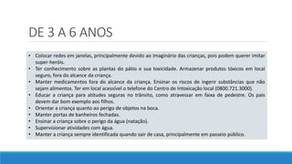 DE 3 A 6 ANOS
• Colocar redes em janelas, principalmente devido ao imaginário das crianças, pois podem querer imitar
super-heróis.
• Ter conhecimento sobre as plantas do pátio e sua toxicidade. Armazenar produtos tóxicos em local
seguro, fora do alcance da criança.
• Manter medicamentos fora do alcance da criança. Ensinar os riscos de ingerir substâncias que não
sejam alimentos. Ter em local acessível o telefone do Centro de Intoxicação local (0800.721.3000).
• Educar a criança para atitudes seguras no trânsito, como atravessar em faixa de pedestre. Os pais
devem dar bom exemplo aos filhos.
• Orientar a criança quanto ao perigo de objetos na boca.
• Manter portas de banheiros fechadas.
• Ensinar a criança sobre o perigo da água (natação).
• Supervisionar atividades com água.
• Manter a criança sempre identificada quando sair de casa, principalmente em passeio público.
 