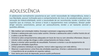 ADOLESCÊNCIA
O adolescente normalmente caracteriza-se por: sentir necessidade de independência, testar a
sua liberdade, possuir inclinação para o comportamento de risco e de autodestruição, possuir a
sensação de indestrutibilidade, sentir a necessidade de ser reconhecido, tender a praticar mais
esportes que as crianças, ter acesso a locais e equipamentos mais complexos, desejar poder
dirigir veículos automotores, pensar ser autossuficiente, tender a ser bastante sensível a
questões afetivas.
• Não medicar sem orientação médica. Encorajar e promover a segurança ao dirigir.
• Orientar o adolescente para nunca nadar sozinho. Orientar o adolescente sobre o melhor horário de sol
e sobre o uso de filtro solar.
• Orientá-lo sobre comportamentos adequados em locais de risco ou com utensílios inflamáveis. Educar e
orientar sobre o perigo das drogas e sobre comportamento em festas e bares.
• Educar e orientar sobre questões de sexualidade. Promover e orientar o uso de equipamentos de
proteção em atividades específicas.
• Utilizar protetores individuais nos esportes. Instruir sobre segurança com rede elétrica.
• Observar e supervisionar a área física das atividades esportivas. Orientar o adolescente sobre os riscos e
a importância de ser prudente em esportes radicais.
• Estar alerta para sinais de depressão, procure auxílio profissional.
 