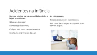 Acidentes na infância
Durante séculos, para a comunidade médica e
leigos os acidentes:
Não eram doenças!
Eram desígnios divinos;
Castigos para maus comportamentos;
Resultados imprevisíveis do azar.
As vítimas eram:
Pessoas descuidadas ou estúpidas;
Nos casos das crianças, os culpados eram
sempre os pais.
 