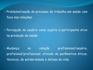  Problematização do processo de trabalho em saúde com
foco nas relações;
 Percepção do usuário como sujeito e participante ativo
na produção de saúde;
 Mudança na relação profissional/usuário,
profisional/profissional, através de parâmetros éticos,
técnicos, de solidariedade e defesa da vida;
 