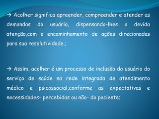  Acolher significa apreender, compreender e atender as
demandas do usuário, dispensando-lhes a devida
atenção,com o encaminhamento de ações direcionadas
para sua resolutividade.;
 Assim, acolher é um processo de inclusão do usuário do
serviço de saúde na rede integrada de atendimento
médico e psicossocial,conforme as expectativas e
necessidades- percebidas ou não- do paciente;
 