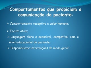 Comportamentos que propiciam a
comunicação do paciente:
 Comportamento receptivo e calor humano;
 Escuta ativa;
 Linguagem clara e acessível, compatível com o
nível educacional do paciente;
 Disponibilizar informações de modo geral;
 