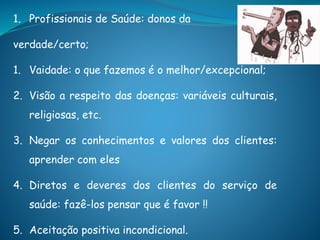 1. Profissionais de Saúde: donos da
verdade/certo;
1. Vaidade: o que fazemos é o melhor/excepcional;
2. Visão a respeito das doenças: variáveis culturais,
religiosas, etc.
3. Negar os conhecimentos e valores dos clientes:
aprender com eles
4. Diretos e deveres dos clientes do serviço de
saúde: fazê-los pensar que é favor !!
5. Aceitação positiva incondicional.
 
