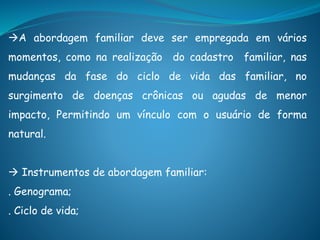 A abordagem familiar deve ser empregada em vários
momentos, como na realização do cadastro familiar, nas
mudanças da fase do ciclo de vida das familiar, no
surgimento de doenças crônicas ou agudas de menor
impacto, Permitindo um vínculo com o usuário de forma
natural.
 Instrumentos de abordagem familiar:
. Genograma;
. Ciclo de vida;
 