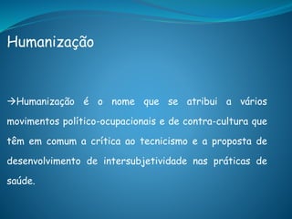 Humanização
Humanização é o nome que se atribui a vários
movimentos político-ocupacionais e de contra-cultura que
têm em comum a crítica ao tecnicismo e a proposta de
desenvolvimento de intersubjetividade nas práticas de
saúde.
 