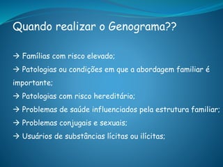 Quando realizar o Genograma??
 Famílias com risco elevado;
 Patologias ou condições em que a abordagem familiar é
importante;
 Patologias com risco hereditário;
 Problemas de saúde influenciados pela estrutura familiar;
 Problemas conjugais e sexuais;
 Usuários de substâncias lícitas ou ilícitas;
 