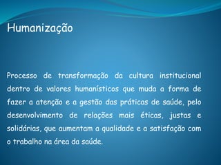 Humanização
Processo de transformação da cultura institucional
dentro de valores humanísticos que muda a forma de
fazer a atenção e a gestão das práticas de saúde, pelo
desenvolvimento de relações mais éticas, justas e
solidárias, que aumentam a qualidade e a satisfação com
o trabalho na área da saúde.
 