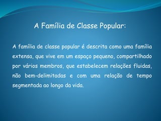 A Família de Classe Popular:
A família de classe popular é descrita como uma família
extensa, que vive em um espaço pequeno, compartilhado
por vários membros, que estabelecem relações fluidas,
não bem-delimitadas e com uma relação de tempo
segmentada ao longo da vida.
 