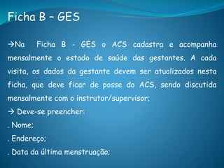 Ficha B – GES
Na Ficha B - GES o ACS cadastra e acompanha
mensalmente o estado de saúde das gestantes. A cada
visita, os dados da gestante devem ser atualizados nesta
ficha, que deve ficar de posse do ACS, sendo discutida
mensalmente com o instrutor/supervisor;
 Deve-se preencher:
. Nome;
. Endereço;
. Data da última menstruação;
 