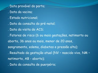 . Data provável do parto;
. Data da vacina;
. Estado nutricional;
. Data da consulta do pré-natal;
. Data da visita do ACS;
. Fatores de risco (6 ou mais gestações, natimorto ou
aborto, 36 anos ou mais, menor de 20 anos,
sangramento, edema, diabetes e pressão alta);
. Resultado da gestação atual (NV – nascido vivo, NM –
natimorto, AB - aborto);
. Data da consulta de puerpério;
 