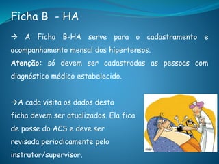 Ficha B - HA
 A Ficha B-HA serve para o cadastramento e
acompanhamento mensal dos hipertensos.
Atenção: só devem ser cadastradas as pessoas com
diagnóstico médico estabelecido.
A cada visita os dados desta
ficha devem ser atualizados. Ela fica
de posse do ACS e deve ser
revisada periodicamente pelo
instrutor/supervisor.
 