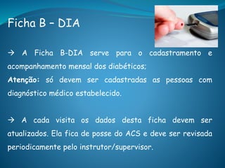 Ficha B – DIA
 A Ficha B-DIA serve para o cadastramento e
acompanhamento mensal dos diabéticos;
Atenção: só devem ser cadastradas as pessoas com
diagnóstico médico estabelecido.
 A cada visita os dados desta ficha devem ser
atualizados. Ela fica de posse do ACS e deve ser revisada
periodicamente pelo instrutor/supervisor.
 