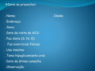 Deve-se preencher:
. Nome; . Idade;
. Endereço;
. Sexo;
. Data da visita do ACS;
. Faz dieta (S; N; X);
. Faz exercícios físicos;
. Usa insulina;
. Toma hipoglicemiante oral;
. Data da última consulta;
. Observação;
 