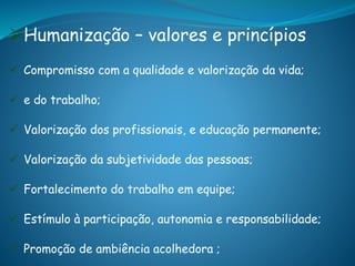 Humanização – valores e princípios
 Compromisso com a qualidade e valorização da vida;
 e do trabalho;
 Valorização dos profissionais, e educação permanente;
 Valorização da subjetividade das pessoas;
 Fortalecimento do trabalho em equipe;
 Estímulo à participação, autonomia e responsabilidade;
 Promoção de ambiência acolhedora ;
 