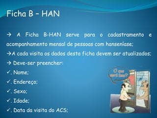 Ficha B – HAN
 A Ficha B-HAN serve para o cadastramento e
acompanhamento mensal de pessoas com hanseníase;
A cada visita os dados desta ficha devem ser atualizados;
 Deve-ser preencher:
. Nome;
. Endereço;
. Sexo;
. Idade;
. Data da visita do ACS;
 
