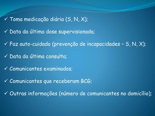  Toma medicação diária (S, N, X);
 Data da última dose supervisionada;
 Faz auto-cuidado (prevenção de incapacidades – S, N, X);
 Data da última consulta;
 Comunicantes examinados;
 Comunicantes que receberam BCG;
 Outras informações (número de comunicantes no domicílio);
 