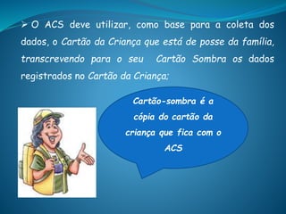  O ACS deve utilizar, como base para a coleta dos
dados, o Cartão da Criança que está de posse da família,
transcrevendo para o seu Cartão Sombra os dados
registrados no Cartão da Criança;
Cartão-sombra é a
cópia do cartão da
criança que fica com o
ACS
 