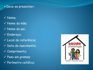 Deve-se preencher:
 Nome;
 Nome da mãe;
 Nome do pai;
 Endereço;
 Local de referência;
 Data de nascimento;
 Comprimento;
 Peso em gramas;
 Perímetro cefálico;
 