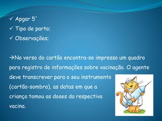  Apgar 5´
 Tipo de parto;
 Observações;
No verso do cartão encontra-se impresso um quadro
para registro de informações sobre vacinação. O agente
deve transcrever para o seu instrumento
(cartão-sombra), as datas em que a
criança tomou as doses da respectiva
vacina.
 