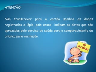 ATENÇÃO:
Não transcrever para o cartão sombra os dados
registrados a lápis, pois esses indicam as datas que são
aprazadas pelo serviço de saúde para o comparecimento da
criança para vacinação.
 