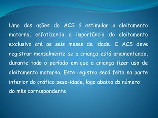 Uma das ações do ACS é estimular o aleitamento
materno, enfatizando a importância do aleitamento
exclusivo até os seis meses de idade. O ACS deve
registrar mensalmente se a criança está amamentando,
durante todo o período em que a criança fizer uso de
aleitamento materno. Este registro será feito na parte
inferior do gráfico peso-idade, logo abaixo do número
do mês correspondente
 
