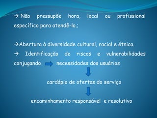  Não pressupõe hora, local ou profissional
específico para atendê-lo.;
Abertura à diversidade cultural, racial e étnica.
 Identificação de riscos e vulnerabilidades
conjugando necessidades dos usuários
cardápio de ofertas do serviço
encaminhamento responsável e resolutivo
 