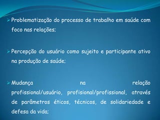  Problematização do processo de trabalho em saúde com
foco nas relações;
 Percepção do usuário como sujeito e participante ativo
na produção de saúde;
 Mudança na relação
profissional/usuário, profisional/profissional, através
de parâmetros éticos, técnicos, de solidariedade e
defesa da vida;
 