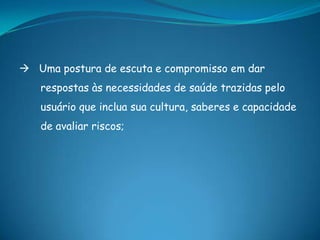  Uma postura de escuta e compromisso em dar
respostas às necessidades de saúde trazidas pelo
usuário que inclua sua cultura, saberes e capacidade
de avaliar riscos;
 