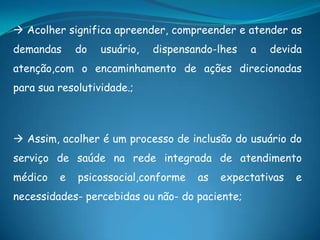  Acolher significa apreender, compreender e atender as
demandas do usuário, dispensando-lhes a devida
atenção,com o encaminhamento de ações direcionadas
para sua resolutividade.;
 Assim, acolher é um processo de inclusão do usuário do
serviço de saúde na rede integrada de atendimento
médico e psicossocial,conforme as expectativas e
necessidades- percebidas ou não- do paciente;
 