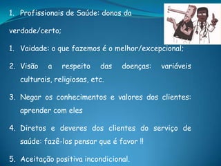 1. Profissionais de Saúde: donos da
verdade/certo;
1. Vaidade: o que fazemos é o melhor/excepcional;
2. Visão a respeito das doenças: variáveis
culturais, religiosas, etc.
3. Negar os conhecimentos e valores dos clientes:
aprender com eles
4. Diretos e deveres dos clientes do serviço de
saúde: fazê-los pensar que é favor !!
5. Aceitação positiva incondicional.
 