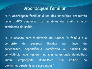  A abordagem familiar é um dos princípios propostos
para a APS conhecer os membros da família e seus
problemas de saúde;
 De acordo com Ministério da Saúde: “a família é o
conjunto de pessoas ligadas por laço de
parentesco, dependência doméstica ou normas de
convivência, que residem na mesma unidade domiciliar.
Inclui empregado doméstico que reside no
domicílio, pensionista e agregados”
 