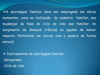 A abordagem familiar deve ser empregada em vários
momentos, como na realização do cadastro familiar, nas
mudanças da fase do ciclo de vida das familiar, no
surgimento de doenças crônicas ou agudas de menor
impacto, Permitindo um vínculo com o usuário de forma
natural.
 Instrumentos de abordagem familiar:
. Genograma;
. Ciclo de vida;
 