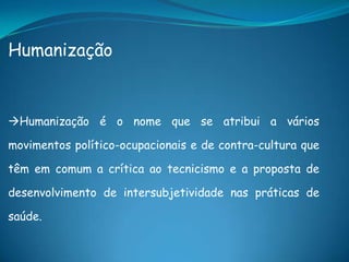 Humanização
Humanização é o nome que se atribui a vários
movimentos político-ocupacionais e de contra-cultura que
têm em comum a crítica ao tecnicismo e a proposta de
desenvolvimento de intersubjetividade nas práticas de
saúde.
 