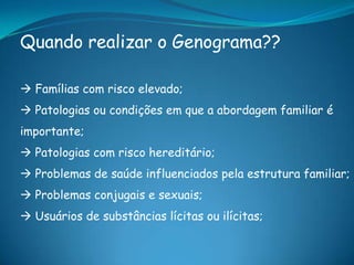 Quando realizar o Genograma??
 Famílias com risco elevado;
 Patologias ou condições em que a abordagem familiar é
importante;
 Patologias com risco hereditário;
 Problemas de saúde influenciados pela estrutura familiar;
 Problemas conjugais e sexuais;
 Usuários de substâncias lícitas ou ilícitas;
 
