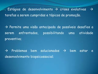 . Estágios de desenvolvimento  crises evolutivas 
tarefas a serem cumpridas e tópicos de promoção.
 Permite uma visão antecipada de possíveis desafios a
serem enfrentados, possibilitando uma atividade
preventiva;
 Problemas bem solucionados  bem estar e
desenvolvimento biopsicossocial;
 