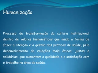 Humanização
Processo de transformação da cultura institucional
dentro de valores humanísticos que muda a forma de
fazer a atenção e a gestão das práticas de saúde, pelo
desenvolvimento de relações mais éticas, justas e
solidárias, que aumentam a qualidade e a satisfação com
o trabalho na área da saúde.
 