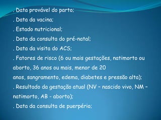 . Data provável do parto;
. Data da vacina;
. Estado nutricional;
. Data da consulta do pré-natal;
. Data da visita do ACS;
. Fatores de risco (6 ou mais gestações, natimorto ou
aborto, 36 anos ou mais, menor de 20
anos, sangramento, edema, diabetes e pressão alta);
. Resultado da gestação atual (NV – nascido vivo, NM –
natimorto, AB - aborto);
. Data da consulta de puerpério;
 